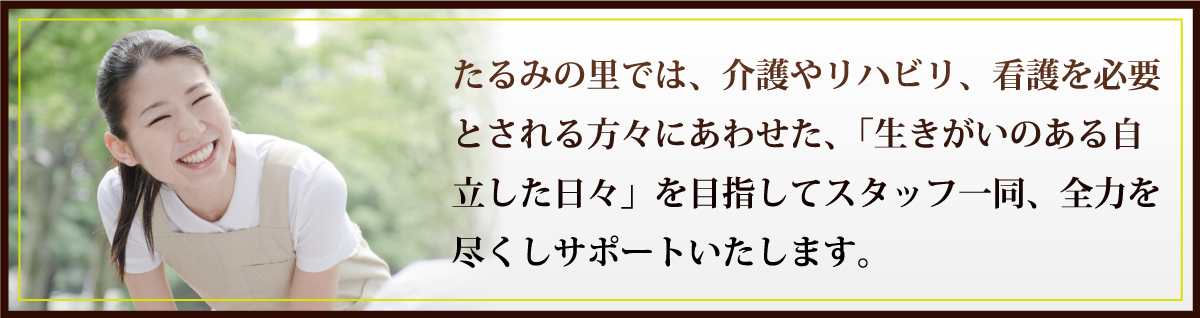 たるみの里では、介護やリハビリ、看護を必要とされる方々にあわせた、「生きがいのある自立した日々」を目指してスタッフ一同、全力を尽くしサポートいたします。